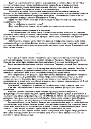 Вдруг из-за дома выскочил человек в гражданском и полез на броне танка Т-72, у
которого отстрелянные гильзы выбрасывались наружу. Когда очередная гильза
выскочила, он штык- ножом застопорил крышку и бросил туда гранату Ф-1, а сам
выпрыгнул с танка. Послышался взрыв и танк остановился.
       Но появился второй. Спрятавшись за первым подбитым танком, он бросил
румынскую противотанковую гранату, которая спарашютировала в открытый верхний люк.
Была страшная жара и танкисты нарушили инструкции... поплатившись жизнью за это.
 Сдетонировали снаряды и башню выбросило в сторону.
      После того как отбили атаку все стали спрашивать волонтёра Васю из Криулень, как
представился тот.
     - Как ты сообразил с люком от гильз?
     - Был пьян. Ничего не помню – от него действительно несло перегаром.

     Из воспоминания полковника М.М. Бергмана:
     «...Вся артиллерия 14-й армии стала стрелять по позициям молдаван. Но снаряды
пролетали мимо, разрушая здания, жилые дома. Подготовка артиллеристов русской армии
была на низком уровне, из-за того, что офицеры занимались политикой а не военной
подготовкой.
     Артиллеристы никак не могли получить данные от корректировщиков, из-за плохо
продуманной системы связи. Данные от корректировщиков почему-то проходили через
систему связи Бендерского горисполкома, работа которого после начала боевых действий
была парализована...»


                                  * * *

     Через два дня после случая с генералом, на позиции занимаемые ротой старшего
лейтенанта Бэдэрэу у кинопроката, приехал полковник Гамурарь. Позиции роты должны
были занять волонтёры, которые прибыли ещё утром. И которые пьянствовали.
     Драка между добровольцами совпала с приездом Гамураря, который быстро усмирил
их.
     Гамурарь поставил перед ротой задачу очистить село Гыска от казаков. Село Гыска,
населённая кацапами, поддерживала сепаратистов. Мужское население воевало против
молдаван, и оставлять себе в тыл такое скопление врагов было опасно.
     Рота направилась в Фырлэдень, где в помещениях тракторной бригады вооружались
местные волонтёры. У участкового этих сёл попросили проводника, который бы знал
хорошо местность. Атаковать фронтально было опасно, т. к. у врага было огромное
превосходство в живой силе и особенно в техники. А рота только называлась ротой. В ней
было меньше половины штатного расписания.
     Участковый стал уверять, что сепаратисты обещали до обеда покинуть сами село.
     -Они уже три дня обещают – вмешался в разговор учитель физкультуры школы с.
Фырлэдень.
     Вместе с группой спецназа из трёх человек в разведку был послан учитель
физкультуры которого звали Андрей. Группу возглавлял Сергей Лункаш. В группе был и
опытный боец, афганец Григорий Арсене. На КАМАЗе, по полям, по виноградникам доехали
до фермы, где в силосной яме спрятали КАМАЗ и направились в сторону села. На краю
села был казачий пост из трёх человек, которого ликвидировали ножами, без звука.
     Село освободили почти без боя. Казаки и местные гвардейцы узна, по своим каналам,
что против них идут чёрные береты, ночью, скрытно покинули село. Они прекрасно знали
что их ждёт, после того как 3 апреля были убиты и сгорели те четыре спецназовца. После
этого в с. Гыска вопрос о пленных среди спецназовцев вообще не стоял.
     Стреляли только из здания старой школы. Наверное те, кого не успели предупредить.
Их быстро ликвидировали. Потом прочесали село. Никого. Одна бабка рассказала, как
погибли те четыре спецназовца.



                                          65
 