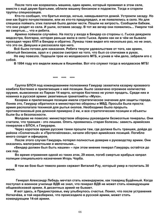 После того как взорвалась машина, один армян, который проживал в этом селе,
вместе с ещё двумя братьями, облили машину бензином и подожгли. Тогда и сгорели
труппы спецназовцев.
      Кто-то сообщил, что братья иногда, ночью, наведываются домой. Устроили засаду. Но
они как будто почувствовали, или их кто-то предупредил, и не появлялись в село. Но для
спецназа поймать этих палачей было делом чести. Пошли на хитрость. Сообщили бабкам,
что они уходят из села. И ушли, оставив засаду. В тот же вечер они появились... Умерли той
же смертью..., что и ребята.
      Армяна поймали случайно. На посту у входа в Бендер со стороны с. Гыска дежурила
медсестра, болгарка, которая раньше жила в село Гыска. Армян как ни в чём не бывало
проходил через КПП в Бендер и обратно. Лункаш тоже видел его несколько раз, но не знал,
что это он. Девушка и рассказала про него.
     Всё было готово для наказания. Ребята тянули удовольствие от того, как армян,
облитый бензином, орал и с ужасом смотрел на того, что был со спичками в руках.
     Но ему повезло. Подошли трое из молдавского МГБ, и узнав в чём дело, забрали его с
собой.
     В 1994 году его видели живым в Кишинёве. Вот кто служил тогда в молдавское МГБ!



                            ****   ****   ****

      Группа БПСН под командованием полковника Гамурар захватила казарму кровавого
комбата Костенко и прилегающие к ней позиции. Было захвачено огромное количество
оружия, вывезенное из Паркан 14 марта, которое Костенко не успел продать. Среди них и
новинка в русской армии: реактивные гранатомёты «Муха».
      Казарма и прилегающие позиции имели стратегическое значение для защиты города.
Поняв это, Гамурар обратился в министерство обороны и МВД. Просьба была проста:
армия располагала техникой для рытья окопов. Необходимо было прорыть
противотанковый ров длинной примерно 2 км, и все стратегические позиции и объекты
были бы в безопасности.
      Молдове не повезло: министерством обороны руководили безмозглые генералы. Они
считали, что траншея - это лишнее. Опять проявилась старая болезнь: зависть армейских
генералов к БПСН, к Гамурарю.
      Через короткое время русские танки прошли там, где должна быть траншея, дойдя до
района «Солнечный» и «Протегайловка», начали обстрел армейских позиций. Погибло
много солдат и офицеров.
      После этого случая Гамурарь потерял полностью доверие к руководству армии. Они
оказались малограмотными и мелочными...
     «Бендер должен был быть нашим» – при этом мнение генерал Гамурарь остаётся до
сих пор.
      Во время отражения одной из таких атак, 29 июня, погиб смертью храбрых капрал
полиции специального назначения Игорь Чорба.

    В том же бою был тяжело ранен сержант Виталий Рэу, который умер в госпиталь 30
июня.


      Генерал Александр Лебедь мечтал стать командармом, как товарищ Будённый. Когда
поcтупал в военное училище ВДВ не знал, что генерал ВДВ не может стать командующим
общевойсковой армии. А десантных армий не бывает.
     И вот здесь, в Приднестровье, ему улыбнулось счастье. Понял, что после устранения
Неткачёва, в той неразберихе, что происходило в русской армии, может стать
командующим 14-ой армии.



                                                 66
 