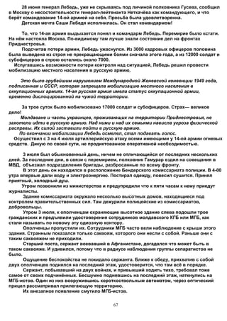 28 июня генерал Лебедь, уже не скрываясь под личиной полковника Гусева, сообщил
в Москву о несостоятельности генерал-лейтенанта Неткачёва как командующего, и что
берёт командование 14-ой армией на себя. Просьба была удовлетворенна.
     Детская мечта Саши Лебедя исполнилась. Он стал командармом!

     То, что 14-ая армия выдыхается понял и командарм Лебедь. Перемирие было кстати.
На нём настояла Москва. По-видимому там лучше знали состояние дел на фронтах
Приднестровья.
     Подсчитав потери армии, Лебедь ужаснулся. Из 3000 кадровых офицеров половина
была выведена из строя не прекращающими боями сначала этого года, а из 12000 солдат и
субофицеров в строю остались около 7000.
  Испугавшись возможности потери контроля над ситуацией, Лебедь решил провести
мобилизацию местного населения в русскую армию.

     Это было грубейшим нарушением Международной Женевской конвенции 1949 года,
подписанная и СССР, которая запрещала мобилизацию местного населения в
оккупационных армиях. 14-ая русская армия имела статус оккупационной армии,
временно дислоцированной на чужой территории.

      За трое суток было мобилизовано 17000 солдат и субофицеров. Страх— великое
дело!
    Молдаване и часть украинцев, проживающих на территории Приднестровья, не
захотели идти в русскую армию. Над ними и над их семьями нависла угроза физической
расправы. Их силой заставили пойти в русскую армию.
    По окончании мобилизации Лебедь осмелел, стал подавать голос.
  Осуществил с 3 на 4 июля артиллерийскую атаку всеми имеющими у 14-ой армии огневых
средств. Дикую по своей сути, не продиктованное оперативной необходимостью.

      3 июля был обыкновенный день, ничем не отличающийся от последних нескольких
дней. За последние дни, в связи с перемирием, полковник Гамурар ездил на совещания в
МВД, объезжал подразделения бригады, разбросанные по всему фронту.
      В этот день он находился в расположение Бендерского комиссариата полиции. В 4-00
утра впервые дали воду и электроэнергию. Постирал одежду, повесил сушится. Принял
приятный, холодный душ.
      Утром позвонили из министерства и предупредили что к пяти часам к нему приедут
журналисты.
      Здание комиссариата окружало несколько высотных домов, находящиеся под
контролем правительственных сил. Там дежурили полицейские из комиссариатов,
добровольцы.
      Утром 3 июля, к ополченцам охраняющие высотное здание слева подошли трое
гражданских и предъявили удостоверения сотрудников молдавского КГБ или МГБ, как
стали называть по новому эту одиозную контору.
      Ополченцы пропустили их. Сотрудники МГБ часто вели наблюдение с крыши этого
здания. Странным показался только саквояж, которого они несли с собой. Раньше они с
таким саквояжем не приходили.
      Старший поста, сержант воевавший в Афганистане, догадался что может быть в
таком саквояже. И удивился, потому что в радиусе наблюдения группы сепаратистов не
было.
      Ощущение беспокойства не покидало сержанта. Ближе к обеду, прихватив с собой
двух ополченцев поднялся на последний этаж, удостоверится, что там всё в порядке.
      Сержант, побывавший на двух войнах, и привыкший ходить тихо, требовал тоже
самое от своих подчинённых. Бесшумно поднявшись на последний этаж, наткнулись на
МГБ-истов. Один из них вооружившись короткоствольным автоматом, через оптический
прицел рассматривал прилегающую территорию.
      Их внезапное появление смутило МГБ-истов.


                                          67
 