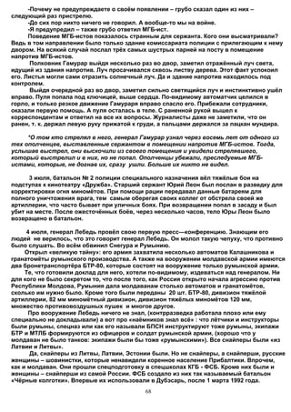 -Почему не предупреждаете о своём появлении – грубо сказал один из них –
следующий раз пристрелю.
      -До сих пор никто ничего не говорил. А вообще-то мы на войне.
      -Я предупредил – также грубо ответил МГБ-ист.
      Поведение МГБ-истов показалось странным для сержанта. Кого они высматривали?
Ведь в том направлении было только здание комиссариата полиции с прилегающим к нему
двором. На всякий случай послал трёх самых шустрых парней на посту в помещение
напротив МГБ-истов.
       Полковник Гамурар выйдя несколько раз во двор, заметил отражённый луч света,
идущий из здания напротив. Луч просачивался сквозь листву дерева. Этот факт успокоил
его. Листья могли сами отразить солнечный луч. Да и здание напротив находилось под
контролем.
       Выйдя очередной раз во двор, заметил сильно светящийся луч и инстинктивно ушёл
вправо. Пуля попала под ключицей, выше сердца. По-видимому автоматчик целился в
горло, и только резкое движение Гамураря вправо спасло его. Прибежали сотрудники,
оказали первую помощь. А пуля осталась в теле. С раненной рукой вышел к
корреспондентам и ответил на все их вопросы. Журналисты даже не заметили, что он
ранен, т. к. держал левую руку прижатой к груди, а пальцами держался за лацкан мундира.

     *О том кто стрелял в него, генерал Гамурар узнал через восемь лет от одного из
тех ополченцев, выставленные сержантом в помещении напротив МГБ-истов. Тогда,
услышав выстрел, они выскочили из своего помещения и увидели стрелявшего,
который выстрелил и в них, но не попал. Ополченцы убежали, преследуемые МГБ-
истами, которые, не догнав их, сразу ушли. Больше их никто не видел.

      3 июля, батальон № 2 полиции специального назначения вёл тяжёлые бои на
подступах к кинотеатру «Дружба». Старший сержант Юрий Леон был послан в разведку для
корректировки огня миномётов. При помощи рации передавал данные батареям для
полного уничтожения врага, тем самым оберегая своих коллег от обстрела своей же
артиллерии, что часто бывает при уличных боях. При возвращении попал в засаду и был
убит на месте. После ожесточённых боёв, через несколько часов, тело Юры Леон было
возвращено в батальон.

     4 июля, генерал Лебедь провёл свою первую пресс—конференцию. Знающим его
людей не верилось, что это говорит генерал Лебедь. Он молол такую чепуху, что противно
было слушать. Во всём обвинил Снегура и Румынию.
     Открыл «великую тайну»: его армия захватила несколько автоматов Калашникова и
гранатомёты румынского производства. А также на вооружении молдавской армии имеются
два бронетранспортёра БТР-80, которые состоят на вооружение только румынской армии.
     Те, что готовили доклад для него, хотели по-видимому, издеваться над генералом. Ни
для кого не было секретом то, что после того, как Россия открыто начала агрессию против
Республики Молдова, Румыния дала молдаванам столько автоматов и гранатомётов,
сколько им нужно было. Кроме того были переданы 20 шт. БТР-80, дивизион тяжёлой
артиллерии, 82 мм миномётный дивизион, дивизион тяжёлых миномётов 120 мм,
множество противовоздушных пушек и многое другое.
      Про вооружение Лебедь ничего не знал, (контрразведка работала плохо или ему
специально не докладывали) а вот про «наёмников знал всё» : что лётчики и инструкторы
были румыны, спецназ или как его называли БПСН инструктируют тоже румыны, экипажи
БТР и МТЛБ формируются из офицеров и солдат румынской армии, (хорошо что у
молдаван не было танков: экипажи были бы тоже «румынскими»). Все снайперы были «из
Латвии и Литвы».
       Да, снайперы из Литвы, Латвии, Эстонии были. Но не снайперы, а снайперши, русские
женщины – шовинистки, которые ненавидели коренное население Прибалтики. Впрочем,
как и молдаван. Они прошли спецподготовку в спецшколах КГБ - ФСБ. Кроме них были и
женщины – снайперши из самой России. ФСБ создало из них так называемый батальон
«Чёрные колготки». Впервые их использовали в Дубэсарь, после 1 марта 1992 года.
                                           68
 