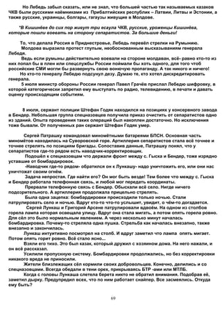 Но Лебедь забыл сказать, или не знал, что большей частью так называемых казаков
ЧКВ были русскими наёмниками из Прибалтийских республик – Латвии, Литвы и Эстонии, а
также русские, украинцы, болгары, гагаузы живущие в Молдове.

   *В Кишинёве до сих пор живут три есаула ЧКВ, русские, уроженцы Кишинёва,
которые пошли воевать на сторону сепаратистов. За большие деньги!

     То, что делала Россия в Приднестровье, Лебедь перевёл стрелки на Румынию.
     Молдова выразила протест глупым, необоснованным высказываниям генерала
Лебедя.
     Ведь если румыны действительно воевали на стороне молдаван, всё- равно кто-то из
них попал бы в плен или спецслужбы России поймали бы хоть одного, для того чтоб
российские СМИ могли бы развернуть свою вонючую пропаганду. А так никого и ничего!
     Но кто-то генералу Лебедю подсунул дезу. Думаю те, кто хотел дискредитировать
генерала.
     5 июля министр обороны России генерал Павел Грачёв прислал Лебедю шифровку, в
которой категорически запретил ему выступать по радио, телевидению, в печати и давать
оценку происходящим событиям.


      8 июля, сержант полиции Штефан Годяк находился на позициях у консервного завода
в Бендер. Небольшая группа спецназовцев получила приказ очистить от сепаратистов одно
из зданий. Опыта проведения таких олераций был накоплен достаточно. Но исключения
тоже бывали. От полученных ран сержант Штефан Годяк умер.

       Сергей Патрашку командовал миномётными батареями БПСН. Основная часть
миномётов находилась на Суворовской горе. Артиллерия сепаратистов стала всё точнее и
точнее стрелять по позициям бригады. Сопоставив данные, Патрашку понял, что у
сепаратистов где-то рядом есть наводчик-корректировщик.
       Подошёл к спецназовцам что держали фронт между с. Гыска и Бендер, тоже изрядно
уставшие от бомбардировок.
       -Наводчик где-то рядом- обратился он к Лункашу- надо уничтожить его, или они нас
уничтожат своим огнём.
       Задача непростая. Где найти его? Он мог быть везде! Тем более что между с. Гыска
и Бендер работала телефонная связь, и любой мог передать координаты.
       Прервали телефонную связь с Бендер. Обыскали всё село. Нигде ничего
подозрительного. А артиллерия продолжала прицельно стрелять.
       Была одна зацепка: бомбардировки происходили только ночью. Стали
патрулировать село и ночью. Вдруг кто-то что-то услышит, увидит, о чём-то догадается.
        Сергей Лункаш и Григорий Арсене патрулировали вдвоём. На одном из столбов
горела лампа которая освещала улицу. Вдруг она стала мигать, а потом опять горела ровно.
Для сёл это было нормальным явлением. А через несколько минут началась
бомбардировка. Почему-то стреляла одна пушка. Стрельба как началась внезапно, также
внезапно и закончилась.
       Лункаш интуитивно посмотрел на столб. И вдруг заметил что лампа опять мигает.
Потом опять горит ровно. Всё стало ясно...
       Взяли его тихо. Это был казак, который дружил с хозяином дома. На него нажали, и
он всё рассказал.
       Усилили пропускную систему. Бомбардировки продолжались, но без корректировки
никакого вреда не приносили.
       Жители близлежащих сёл кормили своих добровольцев. Конечно, делились и со
спецназовцами. Всегда обедали в тени орех, прикрываясь БТР -ами или МТЛБ.
       Когда с головы Лункаша слетела берета никто не обратил внимания. Подобрав её,
заметил дырку. Предупредил всех, что по ним работает снайпер. Все засмеялись. Откуда
ему быть?


                                           69
 