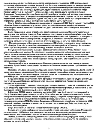 нынешним временам требования, но тогда поставившие руководство МВД в труднейшем
положении: обеспечение дурью и машиной для беспрепятственного выхода на волю, оружие.
      На месте прибыл министр МВД В. Воронин. Руководителем операции по освобождению
заложников был сам министр, а руководить группой захвата был назначен капитан Игорь
Яскевич. Для этого он выбрал 11 человек, в том числе своего друга, капитана милиции
Владимира Панфилова. Но этого было мало. Нужны были хотя бы ещё человек семь-восемь.
Своих бойцов не было, и он предложил офицерам работающим в тюрьме. Но те, под разными
предлогами, отказались. Пришлось идти с тем, что было. Только у него и у Панфилова были
пистолеты. Остальные кроме экипировки, имели только щиты и дубинки.
      Опыта борьбы по освобождении заложников в тогдашнем СССР было только у группы КГБ
«Альфа». Один из замполитов, у которого был хорошо подвешен язык вёл постоянные
переговоры с зэками. Пришлось передать им дурь. После этого они стали лучше относится к
заложницам.
      Было предложено много способов по освобождению заложниц. Но после тщательного
анализа, все они не были приняты. Зэки имели по три судимости за разбои и убийства и были
очень бдительны, опытны. Все предложения милиции они отметали. Время шло, а придумать
ничего не могли. Зэки стали нервничать. Накуренные к тому же, они могли ликвидировать
заложниц, острыми затычками на резинке. Отпусти резинку…и затычка проткнёт горло.
       Москва направила в Бендеры группу спецназа КГБ »Набат», входящую в состав группы
КГБ «Альфа». Самолёт должен был через несколько часов прибыть в Кишинэу. Это означало
конец карьеры Воронина как министра МВД. А может вообще как политика.
      Все усиленно стали искать выход из создавшегося положения. Игорь Яскевич имел
военную профессию минёра. Он предложил взорвать дверь, где забаррикадировались зэки.
Группа захвата занимает позиции для штурма, подкладывает осторожно толовые шашки и
держит палец на кнопку. Замполит продолжает заливать им мозги. Снайпер должен был следить
за окном и как только кто-то из зэков подойдёт к окну, стрелять. Это будет сигнал к захвату
оставшихся двух зэков.
      Зэки сами облегчили задачу группы. Они попросили «пожрать», тем самым отошли от
заложниц. Вроде бы всё шло отлично. Но как часто бывает в таких случаях, срабатывает закон
подлости.
      Пока зэки ели, одна из заложниц подошла к окну. Снайпер не разобравшись, было около 12
часов ночи, темно, и выстрелил. Но пуля попала в арматуру решётки, спасая жизнь медсестры.
      Группа захвата взорвала дверь и скрутила зэков, не опомнившись от неожиданности и
грохота взрыва. Заложницы были освобождены.
      Когда вели зэков в наручниках, то те офицеры, что отказались идти на штурм, кричали, да
так, чтоб услышал Воронин: дайте пистолет, я всех их расстреляю. Яскевич с презрением
смотрел на этих трусов…
      Захват произвели 11 человек, а награждены были 68 человек… даже те, кто вообще там не
был. Владимир Воронин особенно поблагодарил Владимира Панфилова, а не Яскевича. В чём
было дело, неясно было никому. Воронин остался на своём посту.
      В Молдове ОМОН начали создавать в октябре 1989 году, 24-й по счёту, и последний в
СССР. Закончили формирование в октябре. 30 октября того же года начальник штаба отряда
майор Антон Гамурар провёл первое построение отряда, а первого ноября представил отряду
командира, капитана милиции Владимира Панфилова, назначенный на эту должность
тогдашним министром МВД Молдовы, Владимиром Ворониным, случайным человеком в МВД,
упавший с неба на должность министра. Из пекаря… да в министры. Действительно, пути
господни неисповедимы…
      Игорь Яскевич был назначен заместителем командира ОМОН-а.
.     Бойцов для отряда подбирал начальник штаба отряда, майор Антон Гамурар. Отряд имел
первоначально 100 бойцов, которые представляли все национальности и национальные
меньшинства, все этнические группы, проживающие на территории Молдовы.
     1989 год был тяжёлым годом для милиции. Криминал обнаглел до предела. Нагло, в лицо
обзывали сотрудников милиции самыми непристойными словами, зная, что по советским
законам им ничего не будет.



                                              7
 