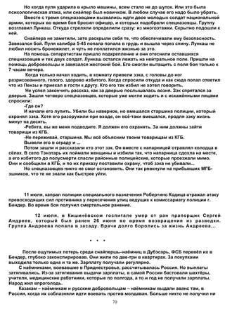 Но когда пуля ударила в крыло машины, всем стало не до шуток. Или это была
психологическая атака, или снайпер был новичком. В любом случае его надо было убрать.
       Вместе с тремя спецназовцами вызвались идти двое молодых солдат национальной
армии, которых во время боя бросил офицер, и которых подобрали спецназовцы. Группу
возглавил Лункаш. Откуда стреляли определили сразу: из многоэтажки. Скрытно подошли к
ней.
       Снайпера не заметили, зато раскрыли себя те, что обеспечивали ему безопасность.
Завязался бой. Пуля калибра 5-45 попала попала в грудь и вышла через спину. Лункаш не
любил носить бронежилет, и чуть не поплатился жизнью за это.
       На помощь сепаратистам пришло подкрепление и они отеснили оставшихся
спецназовцев и тех двух солдат. Лункаш остался лежать на нейтральное поле. Пришли на
помощь добровольцы и завязался жестокий бой. Его смогли вытащить с поля боя только к
7 часам вечера.
        Когда только начал ходить, в комнату привели зэка, с головы до ног
разрисованного, голого, здорово избитого. Когда спросили откуда и как сюда попал ответил
что из Пензы и приехал в гости к другу. Кто его так избил не хотел говорить.
        Не успел закончить рассказ, как за дверью послышалась возня. Зэк спрятался за
дверью. Зашли четверо спецназовцев, которые уже могли ходить и с искажёнными лицами
спросили:
       -Где он?
       И начали его лупить. Убили бы наверное, но вмешался старшина полиции, который
охранял зэка. Хотя его разоружили при входе, он всё-таки вмешался, продля зэку жизнь
минут на десять.
       -Ребята, вы же меня подводите. Я должен его охранять. За ним должны зайти
товарищи из КГБ.
       -Не переживай, старшина. Мы всё объясним твоим товарищам из КГБ.
       Вывели его в ограду и ...
       Потом зашли и рассказали кто этот зэк. Он вместе с напарницей отравлял колодца в
сёлах. В село Тэнэтарь их поймали женщины и избили так, что напарница сдохла на месте,
а его избитого до полусмерти спасли районные полицейские, которые проезжали мимо.
Они и сообщили в КГБ, и по их приказу поставили охрану, чтоб зэка не убивали...
       Но спецназовцев никто не смог остановить. Они так рявкнули на прибывших МГБ-
эшников, что те не знали как быстрее уйти.



      11 июля, капрал полиции специального назначения Робертино Кодица отражал атаку
превосходящих сил противника у пересечения улиц ведущих к комиссариату полиции г.
Бендер. Во время боя получил смертельное ранение.

         12 июля, в Кишинёвском госпитале умер от ран прапорщик Сергей
Андреев, который был ранен 26 июня во время возвращения из разведки.
Группа Андреева попала в засаду. Врачи долго боролись за жизнь Андреева...


                                 *   *   *

      После ощутимых потерь среди снайпершь–наёмниц в Дубэсарь, ФСБ перевёл их в
Бендер, глубоко законспирировав. Они жили по две-три в квартирах. За покупками
выходила только одна и та же. Зарплату получали регулярно.
    С наёмниками, воевавшие в Приднестровье, рассчитывалась Россия. Но выплаты
затягивались. Из-за затягивания выдачи зарплаты, в самой России бастовали шахтёры,
учителя, медицинские работники, которые по полгода, а то и год не получали зарплаты.
Народ жил впроголодь.
    Казакам – наёмникам и русским добровольцам – наёмникам выдали аванс там, в
России, когда их соблазняли идти воевать против молдаван. Больше никто не получил ни
                                             70
 