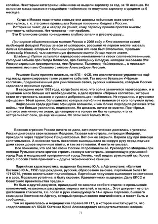 копейки. Некоторым категориям наёмников не выдали зарплату за год, за 10 месяцев. Но
основная масса казаков и гвардейцев - наёмников не получили зарплату в среднем за 6
месяцев.

      Когда в Москве подсчитали сколько они должны наёмникам всех мастей,
ужаснулись, т. к. эта сумма превышала больше половины бюджета России.
    История не знает, да и навряд ли узнает, кому первому пришла простая мысль:
уничтожить наёмников. Нет человека – нет проблем.
   Эти Сталинские слова по-видимому глубоко запали в русскую душу...

   При опросе общественного мнения России в 2008 году « Кто является самой
выдающей фигурой России за всю её историю», россияне на первом месте назвали
палача Сталина, вторым с большим отрывом от него был Столыпин, третьим
Александр Невский, чью настоящую фамилию никто до сих пор не знает.
    Владимир Путин испугался варварского менталитета своих соотечественников,
которые забыли про Петра Великого, про Екатерину Вторую, которая завоевала для
России огромные пространства, про Пушкина, Толстого, Чайковского..., и приказал
поменять местами Сталина с князем Александром Невским.

      Решение было принято властью, но КГБ – ФСБ, его аналитическое управление ещё
год назад прогнозировало такое развитие событий. Так возник батальон «Чёрные
колготки», предназначенный для уничтожения своих, русских наёмников, которым Россия
задолжала огромные суммы.
      В середине июля 1992 года, когда было ясно, что война закончится переговорами, и в
пушечном мясе больше нет необходимости, в дело пустили «Чёрных колготок», которые
стали отстреливать казаков и русских добровольцев - наёмников. Не гнушались и русскими
офицерами 14-ой армии, большинство которых погибли не понимая от кого получили пулю.
      Подозрения среди русских офицеров возникли, и чем ближе подходила развязка этой
войны, тем больше усилились подозрения. Но доказать ничем не смогли. Про чёрных
колготок они ничего не знали, да наверное и в голову им бы не пришло, что их
отстреливают свои, да ещё женщины. Об этом знал только ФСБ.



     Военная агрессия России ничего не дала, зато политическая двигалась с успехом.
Россия диктовала свои условия Молдове. Газовая магистраль, питающая Молдову,
проходила через территорию Приднестровья. Вот они ее закрыли. Варили еду при помощи
кипятильников. А основная часть населения выкладывала на скорую руку перед подъез-
дами своих домов кирпичные плиты, и там же готовили. И никто не унывал.
      Все понимали, что всё это козни России. И проклинали её. Руководство Молдовы при
помощи Румынии стало срочно строить газовую магистраль, соединяющую румынский
город Яшь и молдавский приграничный город Унгень, чтоб подать румынский газ. Кроме
этого, Россия стала применять и другие экономические санкции.

      Партийная характеристика, выданная Костенко Ю.А. в Афганистане: «Капитан
Костенко Ю.А., 1952 года рождения, русский, образование высшее, партийный билет №
17112786, умело воспитывает подчинённых. Партийные поручения выполняет качественно
и в срок. Морально устойчив, в быту скромен. Идеологически выдержан. Делу КПСС и
Советского правительства предан.»
     Но был и другой документ, пришедший по каналам особого отдела: о превышение
полномочий, незаконных расстрелах мирных жителей, о пытках... Этот документ не стал
достоянием гласности, т.к. попал в руки командующего 14-й армии Сергеева, бывшего
командира Костенко по Афгану, который прикрыл своего подчинённого, а может быть и
сообщника...
     Там же прилагалась и медицинская справка № 717, в которой констатируется, что
«подполковник в/ч 59238 Костенко Юрий Александрович освидетельствован военно-
                                           71
 