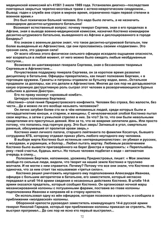 медицинской комиссией в/ч 41561 3 июля 1989 года. Установлен диагноз—последствия
повторных закрытых черепно-мозговых травм с астено-невротическим синдромом...
Вывод: годен к службе вне строя в мирное время, ограниченно годен первой степени в
военное время.»
    Это был психически больной человек. Его надо было лечить, а не назначить
командиром десантно-штурмового батальона!
    Возникает естественный вопрос: почему генерал Сергеев, зная о его проделках в
Афгане, зная о выводе военно-медицинской комиссии, назначил Костенко командиром
десантно-штурмового батальона, выведенного из Афгана и дислоцированного в городе
Бендеры?
     Кто знаком с военным делом знает, что такое десантно-штурмовой батальон, тем
более выведенный из Афганистана, где они прославились своими «подвигами». Это
грозная сила, это ударная сила!
     От всего облика этого физически сильного офицера исходило ощущение опасности,
мог взорваться в любой момент, от него можно было ожидать любые необдуманные
поступки...
     Возможно он шантажировал генерала Сергеева, зная о беззакониях творимых
Сергеевым в Афганистане...
     Почувствовав поддержку генерала Сергеева, он за короткое время развалил
дисциплину в батальоне. Офицеры превратились, как пишет полковник Бергман, « в
торговцев оружием. Гранаты и патроны отдавали за бутылку водки, вино...Остальное
продавали за доллары, как это делали в Афганистане. Многие до сих пор не догадываются
какую огромную деструктивную роль сыграл этот человек в разворачивающихся бурных
событиях в долине Днестра».
     Его по праву назовут «кровавый комбат».
     Цитирую полковника Бергмана:
 «Костенко—злой гений Приднестровского конфликта. Человек без страха, без жалости, без
чести... Да и можно ли его вообще называть человеком?
     Он лично загубил более ста ни в чём неповинных людей, среди которых были и
пятнадцатилетние юноши, и старики, и женщины. С нечеловеческой злобой Костенко пытал
свои жертвы, а затем с ухмылкой стрелял в них. За что? За то, что они были невольными
свидетелями его преступных деяний. Или за то, что не вовремя заплатили дань. Или просто
потому, что попались под горячую руку. Это был зверь! Загнаный в угол, смертельно
раненый, обезумевший от пролитой крови зверь.»
     Костенко имел личного палача, старшего лейтенанта по фамилии Косапчук, бывшего
сотрудника КГБ, которому отдавал приказ убить любого неугодного ему человека.
     В выборе жертв Костенко был истинным «интернационалистом»: он убивал и русских,
и молдаван, и украинцев, и болгар... Любил пытать жертву. Любимым развлечением
Костенко было вывести приговорённого на берег Днестра и предложить: « Переплывёшь
реку –твоё счастье, будешь жить». Но только человек подбегал к воде – автоматная
очередь в спину...
      Полковник Бергман, напоминаю, уроженец Приднестровья, пишет: « Мои земляки
вообще-то сильные люди, видели, что творит на нашей земле Костенко и трусливо
молчали. И не могли с ним справится. Почему? Потому что все они знали, что Костенко не
одиночка, что за ним стоит так называемая «третья сила»».
      Костенко решил уничтожить неугодного ему подполковника Александра Иванова,
офицера с большим авторитетом в батальоне, его заместителя, который негласно
передавал в штаб 14-й армии сведения о незаконных действиях Костенко. В штабе 14-й
армии оказался предатель, который сообщил Костенко. Он организовал ночной марш
механизированной колонны с потушенными фарами, поставив во главе колонны
подполковника Иванова и направив её в сторну крепости.
      Он использовал одну из жён офицеров, которая позвонила в крепость и сообщила о
приближении «молдавской» колонны.
      Оборонной крепости руководил заместитель командующего 14-й русской армии
генерал Николай Гаридов, который при приближении колонны приказал не стрелять. Но
выстрел прогремел... До сих пор не ясно кто первый выстрелил...
                                          72
 
