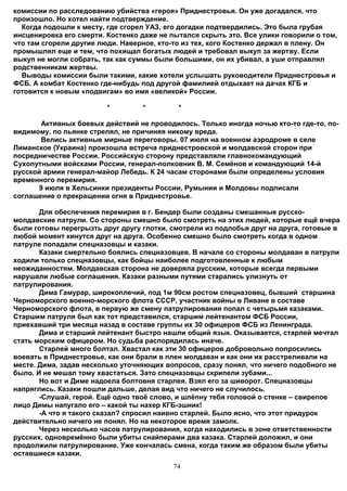 комиссии по расследованию убийства «героя» Приднестровья. Он уже догадался, что
произошло. Но хотел найти подтверждение.
  Когда подошли к месту, где сгорел УАЗ, его догадки подтвердились. Это была грубая
инсценировка его смерти. Костенко даже не пытался скрыть это. Все улики говорили о том,
что там сгорели другие люди. Наверное, кто-то из тех, кого Костенко держал в плену. Он
промышлял еще и тем, что похищал богатых людей и требовал выкуп за жертву. Если
выкуп не могли собрать, так как суммы были большими, он их убивал, а уши отправлял
родственникам жертвы.
  Выводы комиссии были такими, какие хотели услышать руководители Приднестровья и
ФСБ. А комбат Костенко где-нибудь под другой фамилией отдыхает на дачах КГБ и
готовится к новым «подвигам» во имя «великой» России.

                         *        *         *

       Активных боевых действий не проводилось. Только иногда ночью кто-то где-то, по-
видимому, по пьянке стрелял, не причиняя никому вреда.
       Велись активные мирные переговоры. 07 июля на военном аэродроме в селе
Лиманское (Украина) произошла встреча приднестровской и молдавской сторон при
посредничестве России. Российскую сторону представляли главнокомандующий
Сухопутными войсками России, генерал-полковник В. М. Семёнов и командующий 14-й
русской армии генерал-майор Лебедь. К 24 часам сторонами были определены условия
временного перемирия.
      9 июля в Хельсинки президенты России, Румынии и Молдовы подписали
соглашение о прекращении огня в Приднестровье.

       Для обеспечения перемирия в г. Бендер были созданы смешанные русско-
молдавские патрули. Со стороны смешно было смотреть на этих людей, которые ещё вчера
были готовы перегрызть друг другу глотки, смотрели из подлобья друг на друга, готовые в
любой момент кинутся друг на друга. Особенно смешно было смотреть когда в одном
патруле попадали спецназовцы и казаки.
       Казаки смертельно боялись спецназовцев. В начале со стороны молдаван в патрули
ходили только спецназовцы, как бойцы наиболее подготовленные к любым
неожиданностям. Молдавская сторона не доверяла русским, которые всегда первыми
нарушали любые соглашения. Казаки разными путями старались улизнуть от
патрулирования.
       Дима Гамурар, широкоплечий, под 1м 90см ростом спецназовец, бывший старшина
Черноморского военно-морского флота СССР, участник войны в Ливане в составе
Черноморского флота, в первую же смену патрулирования попал с четырьмя казаками.
Старшим патруля был как тот представился, старшим лейтенантом ФСБ России,
приехавший три месяца назад в составе группы их 30 офицеров ФСБ из Ленинграда.
       Дима и старший лейтенант быстро нашли общий язык. Оказывается, старлей мечтал
стать морским офицером. Но судьба распорядилась иначе.
       Старлей много болтал. Хвастал как эти 30 офицеров добровольно попросились
воевать в Приднестровье, как они брали в плен молдаван и как они их расстреливали на
месте. Дима, задав несколько уточняющих вопросов, сразу понял, что ничего подобного не
было. И не мешал тому хвастаться. Зато спецназовцы скрипели зубами...
       Но вот и Диме надоела болтовня старлея. Взял его за шиворот. Спецназовцы
напряглись. Казаки пошли дальше, делая вид что ничего не случилось.
       -Слушай, герой. Ещё одно твоё слово, и шлёпну тебя головой о стенке – свирепое
лицо Димы напугало его – какой ты нахер КГБ-эшник!
       -А что я такого сказал? спросил наивно старлей. Было ясно, что этот придурок
действительно ничего не понял. Но на некоторое время замолк.
       Через несколько часов патрулирования, когда находились в зоне ответственности
русских, одновремённо были убиты снайперами два казака. Старлей доложил, и они
продолжили патрулирование. Уже кончалась смена, когда таким же образом были убиты
оставшиеся казаки.
                                           74
 