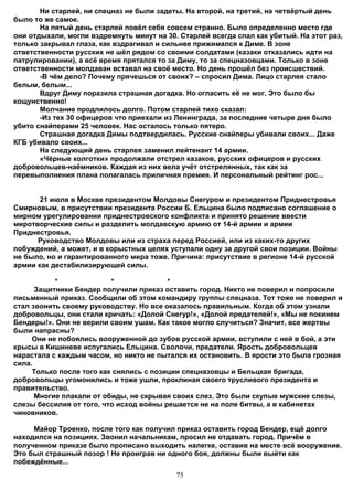 Ни старлей, ни спецназ не были задеты. На второй, на третий, на четвёртый день
было то же самое.
       На пятый день старлей повёл себя совсем странно. Было определенно место где
они отдыхали, могли вздремнуть минут на 30. Старлей всегда спал как убитый. На этот раз,
только закрывал глаза, как вздрагивал и сильнее прижимался к Диме. В зоне
ответственности русских не шёл рядом со своими солдатами (казаки отказались идти на
патрулировании), а всё время прятался то за Диму, то за спецназовцами. Только в зоне
ответственности молдаван вставал на своё место. Но день прошёл без происшествий.
       -В чём дело? Почему прячешься от своих? – спросил Дима. Лицо старлея стало
белым, белым...
       Вдруг Диму поразила страшная догадка. Но огласить её не мог. Это было бы
кощунственно!
       Молчание продлилось долго. Потом старлей тихо сказал:
       -Из тех 30 офицеров что приехали из Ленинграда, за последние четыре дня было
убито снайперами 25 человек. Нас осталось только пятеро.
       Страшная догадка Димы подтвердилась. Русские снайперы убивали своих... Даже
КГБ убивало своих...
       На следующий день старлея заменил лейтенант 14 армии.
       «Чёрные колготки» продолжали отстрел казаков, русских офицеров и русских
добровольцев-наёмников. Каждая из них вела учёт отстрелянных, так как за
перевыполнения плана полагалась приличная премия. И персональный рейтинг рос...


       21 июля в Москве президентом Молдовы Снегуром и президентом Приднестровья
Смирновым, в присутствии президента России Б. Ельцина было подписано соглашение о
мирном урегулировании приднестровского конфликта и принято решение ввести
миротворческие силы и разделить молдавскую армию от 14-й армии и армии
Приднестровья.
      Руководство Молдовы или из страха перед Россией, или из каких-то других
побуждений, а может, и в корыстных целях уступали одну за другой свои позиции. Войны
не было, но и гарантированного мира тоже. Причина: присутствие в регионе 14-й русской
армии как дестабилизирующей силы.

           *              *              *
      Защитники Бендер получили приказ оставить город. Никто не поверил и попросили
письменный приказ. Сообщили об этом командиру группы спецназа. Тот тоже не поверил и
стал звонить своему руководству. Но все оказалось правильным. Когда об этом узнали
добровольцы, они стали кричать: «Долой Снегур!», «Долой предателей!», «Мы не покинем
Бендеры!». Они не верили своим ушам. Как такое могло случиться? Значит, все жертвы
были напрасны?
     Они не побоялись вооруженной до зубов русской армии, вступили с ней в бой, а эти
крысы в Кишиневе испугались Ельцина. Сволочи, предатели. Ярость добровольцев
нарастала с каждым часом, но никто не пытался их остановить. В ярости это была грозная
сила.
     Только после того как снялись с позиции спецназовцы и Бельцкая бригада,
добровольцы угомонились и тоже ушли, проклиная своего трусливого президента и
правительство.
      Многие плакали от обиды, не скрывая своих слез. Это были скупые мужские слезы,
слезы бессилия от того, что исход войны решается не на поле битвы, а в кабинетах
чиновников.

     Майор Троенко, после того как получил приказ оставить город Бендер, ещё долго
находился на позициях. Звонил начальникам, просил не отдавать город. Причём в
полученном приказе было прописано выходить налегке, оставив на месте всё вооружение.
Это был страшный позор ! Не проиграв ни одного боя, должны были выйти как
побеждённые...
                                           75
 