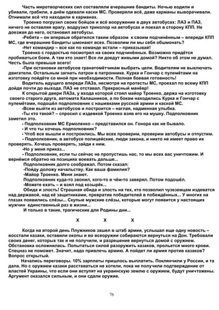 Часть миротворческих сил составляли вчерашние бандиты. Ночью ходили и
убивали, грабили, а днём одевали каски МС. Проверяли всё, даже карманы выворачивали.
Отнимали всё что находили в карманах.
       Троенко погрузил своих бойцов и всё вооружение в двух автобусах: ЛАЗ и ПАЗ,
ничего не оставляя врагу, водрузил триколор на автобусах и поехал в сторону КПП. Не
доезжая до него, остановил автобусы.
      -Ребята – он впервые обратился таким образом к своим подчинённым – впереди КПП
МС, где вчерашние бандиты шмонают всех. Позволим ли мы себя обшмонать?
      -Нет командир – все как по команде встали – приказывай!
      Троенко с гордостью посмотрел на своих подчинённых. Возможно придётся
пробиваться боем. А там кто знает! Все ли доедут живыми домой? Никто об этом не думал.
Честь была превыше всего!
      -При остановки автобусов гранатомётчикам выбрать цели. Водителям не выключать
двигатели. Остальным загнать патрон в патроннике. Курка и Гончар с пулемётами на
изготовку пойдёте со мной при необходимости. Полная боевая готовность!
      Водитель идущего впереди ЛАЗа, несмотря на протесты МС, проехал по всему КПП
дойдя почти до выхода. ПАЗ не отставал. Прекрасный манёвр!
      К открытой двери ЛАЗа, у входа которой стоял майор Троенко, держа на изготовку
 своего старого друга, автомата Калашников, а по бокам находились Курка и Гончар с
пулемётами, подошёл подполковник с нашивками русской армии и каской МС.
      -Всем выйти из автобусов и построится – наглая, надменная улыбка.
      -Ты кто такой? – спросил с издевкой Троенко взяв его на мушку. Подполковник
заметил это.
      - Подполковник МС Ермоленко – представился он. Гонора как не бывало.
      - И что ты хочешь подполковник?
      - Чтоб все вышли и построились. Мы всех проверим, проверим автобусы и отпустим.
      - Подполковник, в автобусе полицейские, люди закона, и никто не имеет право их
проверять. Хочешь проверять, зайди к ним.
      -Но у меня приказ...
      - Подполковник, если ты сейчас не пропустишь нас, то мы всех вас уничтожим. И
вернёмся обратно на позициях воевать дальше...
       Подполковник долго соображал. Потом сказал:
       -Пойду доложу начальству. Как ваша фамилия?
       -Майор Троенко. Меня знают.
       Подполковник куда-то звонил, кого-то в чём-то заверял. Потом подошёл.
       -Можете ехать – и взял под козырёк...
       Обида и злость! Страшная обида и злость на тех, кто позволил чузеземцам издеватся
над державой, над её защитниками, превратив победителей в побеждённых... У многих на
глазах появились слёзы... Скупые мужские слёзы, которые могут появится у настоящих
мужчин единственный раз в жизни...
       И только в такие, трагические для Родины дни...

                            Х           Х           Х

      Когда на второй день Плужников зашел в штаб армии, услышал еще одну новость –
восстали казаки, оставили окопы и во всеоружии собираются вернуться на Дон. Требовали
своих денег, которых так и не получили, и разрешение вернуться домой с оружием.
Обстановка осложнилась. Попытаться силой разоружить казаков, прольется много крови.
Спецназ не поможет. Значит, надо привлечь армию. А пойдет ли армия против казаков?
Вопрос открытый.
      Начались переговоры. 10% зарплаты пришлось выплатить. Поклянчили у России, и та
дала. Но с оружием казаки расставаться не хотели, пока не получили подтверждение от
властей Украины, что если они вступят на украинскую землю с оружием, будут уничтожены.
Аргумент оказался сильным, и они сдали оружие.



                                            76
 