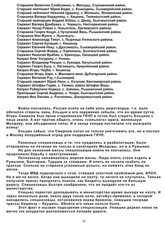Старшина Валентин Слобозенко, с. Микэуць, Стрэшенский район.
     Старший лейтенант Юрий Бодю, с. Кошкодень, Сынжерейский район.
     Старший лейтенант Николай Цуркану, с. Молешть, Яловенский район.
     Старшина Валера Кордуняну, с. Кицкань, Теленештский район.
     Старший прапорщик Андрей Избаш, с. Данку, Хынчештский район.
     Сержант Валера Думбравэ, с. Чорешть, Ниспоренский район.
     Сержант Чезар Роман с. Чокылтень, Оргеевского района.
     Старшина Георге Коцук, с.Чучулений Векь, Рышканский район.
     Старшина Ион Фулга, г. Нынчешть.
     Сержант Александр Тикот, с. Пырлица Унгенского района.
     Сержант Сергей Кулацки, г. Кишинэу.
     Сержант Евгений Наку, с.Дрэгэнешть, Сынжерейский район.
     Старшина Сергей Фодор, с. Кэрпинень, Хынчештский район.
     Сержант Николай Врабие, с. Кринэуць, Окницкий район.
     Капрал Олег Унгуряну, г. Унгень.
     Сержант Владимир Реуцки, с. Кукоара, Кагульский район.
     Сержант Георге Бузу, с. Логэнешть, Криулянский район.
     Капрал Игорь Чорба, г. Кишинэу.
     Старшина Игорь Карп. с. Маловата веке, Дубэсарский район.
     Сержант Виталий Рэу, г.Сынжерей.
     Старший сержант Юрий Леон, с. Кэчулия, Кантемирский район.
     Сержант Штефан Годяк, с. Талмаз, район Штефан Водэ.
     Капрал Робертино Кодицэ, с. Зэйкань, Рышканский район.
     Прапорщик Сергей Андреев, с. Чоара, Хынчештский район.
     Капрал Ион Лисник, с. Рэспопень, Шолдэнештский район.


      Война кончилась. Россия взяла на себя роль миротворца, т.е. волк
обязался стеречь овец. Ельцын и его окружение забыли, что во время путча,
Игорь Смирнов был ярым сторонником ГКЧП и готов был стереть Ельцина с
лица земли. А вот против общего, очень «сильного» врага, маленькую
Молдову, они объединили силы. И в конце концов посчитали что выиграли
войну!
      Ельцин забыл, что Смирнов хотел не только уничтожить его, но и послал
в Москву вооружённый отряд для поддержки ГКЧП.

      Раненные спецназовцы и те, что нуждались в реабилитации, были
отправлены на лечении не только в санаториях Молдовы, но и в Румынии.
      Но для основной массы спецназовцев война не кончилась. Они
продолжали борьбу с преступниками.
      Потихоньку налаживалась мирная жизнь. Люди опять стали ездить в
Румынию, Болгарию, Турцию за товарами. И опять их начали грабить на
трассах. Сколько не старался уголовный розыск, но поймать этих банд не
могли.
      Тогда МВД подключило к этой, ставшей злостной проблемой дня, БПСН.
Но и им не везло. Когда они выходили на охоту, то ничего не случалось. Только
получали приказ прекратить поиски, как бандиты выходили на большую
дорогу. Спецназовцы быстро сообразили, что их продаёт кто-то из
министерства.
      Спецназ перестал докладывать в министерство время выхода на охоту. И
через несколько дней, около двух часов ночи, автобус-приманка, в котором
находились спецназовцы, остановился перед бревном, лежащим посреди
трассы Кишинэу – Леушень. Обойти его никак нельзя было.
      Этот факт и вызвал подозрения спецназовцев. Упавшее дерево никак не
могло так аккуратно расположиться поперёк дороги.


                                        78
 