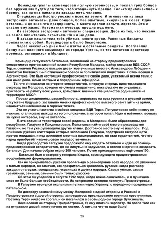 Командир группы скомандовал полную готовность, и послал трёх бойцов
без оружия как будто для того, чтоб отодвинуть бревно. Только приблизились к
бревну, как на них напали из засады пять человек.
       Спецназовцы быстро уложили всех на землю. И мгновенно из леса
застрочили автоматы. Двое бойцов, более опытные, кинулись в кювет. Один
остался…и не зная что предпринять, с места сделал сальто-мортале. Это и
спасло ему жизнь. Автоматная очередь прошла под него.
       Из автобуса застрочили автоматы спецназовцев. Двое из тех, что лежали
на земле попытались скрыться. Но им не дали.
       В засаде нашли тела трёх убитых, много крови. Раненных бандиты
прихватили с собой. Преследовать было бесполезно.
       Через несколько дней были взяты и остальные бандиты. Возглавлял
банду сын военного комиссара из города Унгень, из тех остатков советских
военных, оставшихся в Молдове.
.
      Командир гагаузского батальона, воевавший на сторону приднестровских
сепаратистов против законной власти Республики Молдова, майор спецназа ВДВ СССР
Терзи, окончил Рязанское высшее десантное училище вместе с Александром Лебедем и
комбатом Костенко. Был отличником боевой и политической подготовки. Потом воевал в
Афганистане. Это был настоящий профессионал в своём деле, уважаемый всеми теми, с
кем имел дело. Слыл честным и порядочным офицером.
     То, что он оказался на стороне сепаратистов, в первую очередь вина тогдашнего
руководства Молдовы, которое не сумела оперативно, пока русские не очухались,
пригласить на работу всех умных, грамотных военных специалистов родившиеся на
территории МССР.
      Провал дисциплины, расхлябанность, воровство на всех уровнях в русской армии,
отсутствие будущего, заставило многих профессионалов высокого ранга уйти из армии,
наниматься наёмниками в горячих точках.
      Эта же участь настигла и майора спецназа ВДВ Терзи. Почувствовав себя никому не
нужным, стал искать выхода из того положения, в котором попал. Идти в наёмники, воевать
за чужие интересы, ему не хотелось.
       В это время на территории своей родины, в Молдавии, были образованны две
республики: Гагаузия и Приднестровье. Попытался найти своё место в руководстве
Гагаузии, но там уже руководили другие кланы. Достойное место ему не нашлось. Под
влиянием русских агитаторов которые заполнили Гагаузию, подстрекая гагаузоа идти
против молдаван, и под влиянием местных националистов, он стал гордится тем, что его
народ приобретёт наконец свою государственность.
       Когда руководство Гагаузии предложило ему создать батальон и идти на помощь
приднестровским сепаратистам, он ни минуты не задумался, а взялся энергично создавать
батальон. Для начала собрал около 200 человек. Потом присоединились ещё около100.
        Батальон был в резерве у генерала Кицака, командующего приднестровскими
вооружёнными формированиями.
       Как не прикрывалась русская пропаганда о равноправие всех народов, об уважении
к малым народам, он замечал, как презрительно кривились русские, когда разговор
заходил о гагаузах, молдаванам, украинцах и других народах. Самые умные, самые
грамотные, самыми, самыми были только русские.
       Об этом он убедился в августе 1992 года, когда война окончилась, и в пушечном
мясе не было больше необходимости. Их попросили вежливо покинуть Приднестровье.
       В Гагаузию вернулся окольными путями через Украину, с порядочно поредевшим
батальоном.
       По договору заключённому между Молдовой с одной стороны и Россией с
Приднестровьем с другой стороны, запрещалось преследование военных преступников.
Поэтому Терзи никто не трогал, и он поселился в своём родном городе Вулкэнешть.
       Пока воевал на сторону Приднестровья, те ему платили зарплату. Но после того как
их отправили домой, никто ничего не платил. А жить на что-то надо было!


                                          79
 