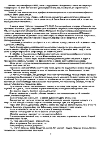 Многие старшие офицеры МВД стали сотрудничать с бандитами, сливая им секретную
информацию. По этой причине все усилия уголовного розыска бороться с криминалом
сводились к нулю.
    Зная об этом, многие честные, профессионально прекрасно подготовленные офицеры
милиции стали увольняться.
     Рядом с кинотеатром «Искра», на Ботанике, находилось увеселительное заведение
которое называлась «Шайба», завсегдатаи которой были бандиты всех мастей, и только что
зарождавшиеся бизнесмены.

      В начале июня 1990 года полковник КГБ СССР Солтан прибыл в «отпуск» в Кишинёв, где
проживала его семья. Здесь он должен был встретится с глубоко-законспирированным агентом
КГБ, который работал в Управление КГБ по Молдавии. Москву беспокоил факт затягивания
процесса с захватом своими агентами власти в Народном Фронте, созданные КГБ во всех
союзных республиках. «Единство» создали быстро, а с её противовесом что-то не получалось.
Местное начальство слало победные сообщения. Одновремённо секретные агенты
докладывали другое.
      Полковник должен был разобраться, кто сообщает правду, увидеть всё своими глазами,
и доложить в Москву.
      Ещё в Москве шеф посоветовал ему использовать для встречи со сверхсекретным
агентом именно «Шайбу». Складывалось впечатление, что в Кишинёве живёт шеф, а не он.
Было бы глупо спрашивать шефа откуда он знает о «Шайбе».
      В «Шайбе» он был впервые. Публика конечно была намного разнообразнее чем ему
говорили в Москве. Творили что хотели. И никакой милиции.
       Было около 23 часов. Через несколько минут должен подойти спецагент. И вдруг в
помещении ворвались человек 15 в бронежилетах и масках с автоматами наперевес.
      -Всем на пол – грозно скомандовал один из них – любое сопротивление будет жёстко
наказано. Работает ОМОН !
      Полковник знал про ОМОН, знал что это такое, Другие по-видимому не знали, и подняли
кипешь. Получив моментально по печени, успокоились, да так, что было слышно только
дыхание лежащих на полу людей.
      Он лёг так, чтоб видеть, как действует эта новая структура МВД. Раньше видеть её в деле
не приходилось. Было видно что ребята молодые, опыта маловато. Но действовали жёстко, без
колебаний. Двух разрисованных с головы до ног бандюган, которые стали угрожать, что пойдут
жаловаться министру МВД и тот их накажет, так отлупили, что полковнику казалось, что те не
выживут. Бандюганы плакали как дети.
       Чуть дальше один из разрисованных, увидев, что стало с теми двумя, сел на пол и стал
крутится на заднице, махая ногами и крича тем бойцам, что подходили поднимать его :
      -Век воли не видать! Вы меня не возьмёте, суки!
      Один из омоновцев подошёл поближе к нему и с крестьянской простотой, спокойно
сказал, отстёгивая дубинку:
      -Сам встанешь как миленький – и заехал дубинкой вдоль спины зэка.
      Зэк подпрыгнул где-то на полметра, как будто какая-то мощная пружина толкнула его
вверх, и, ещё находясь в полусогнутом состоянии, вытянул руки для наручников.
      Через стол от него, до прихода ОМОН-а, сидели два хорошо одетых мужика. Они о чём-то
спорили. Долетали отрывки фраз про бабок, один из них говорил,что его кинули.
      Когда вошёл ОМОН они не легли, а встали. К ним подошёл боец.
      -На пол - скомандовал он. Но ни один не шевельнулся.
      -Я майор милиции – крикнул тот, кого кинули на бабки.
      В ответ получил мощный удар по печени, и стал медленно опускаться на землю. Второй
моментально лёг на пол.
      -Ты тоже майор милиции – спросил боец.
      -Нет – испуганно и быстро ответил тот.
      Боец отобрал у майора документы.
      -Ты что тут делаешь среди бандитов, майор. Тот молчал – ладно, поедешь с нами, там всё
расскажешь – и надел на него наручники.
                                              8
 