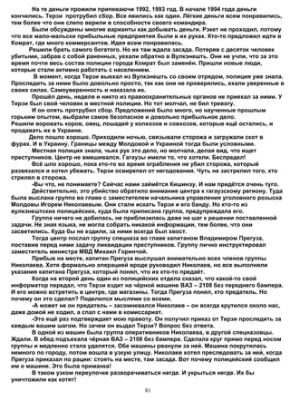 На те деньги прожили припеваючи 1992, 1993 год. В начале 1994 года деньги
кончились. Терзи протрубил сбор. Все явились как один. Лёгкие деньги всем понравились,
тем более что они слепо верили в способности своего командира.
       Были обсуждены многие варианты как добывать деньги. Рэкет не проходил, потому
что все мало-мальски прибыльные предприятия были в их руках. Кто-то предложил идти в
Комрат, где много коммерсантов. Идея всем понравилась.
      Решили брать самого богатого. Но их там ждала засада. Потеряв с десяток человек
убитыми, забрав с собой раненных, уехали обратно в Вулкэнешть. Они не учли, что за это
время почти весь состав полиции города Комрат был заменён. Пришли новые люди,
которые стали активно работать с населением.
        В момент, когда Терзи выехал из Вулкэнешть со своим отрядом, полиция уже знала.
Проследить за ними было довольно просто, так как они не проверялись, ехали уверенные в
своих силах. Самоуверенность и наказала их.
       Прошёл день, неделя и никто из правоохранительных органов не приехал за ними. У
Терзи был свой человек в местной полиции. Но тот молчал, не бил тревогу.
       И он опять протрубил сбор. Предложений было много, но наученные прошлым
горьким опытом, выбрали самое безопасное и довольно прибыльное дело.
Решили воровать коров, овец, лошадей у колхозов и совхозов, которые ещё остались, и
продавать их в Украине.
      Дело пошло хорошо. Приходили ночью, связывали сторожа и загружали скот в
фурах. И в Украину. Границы между Молдовой и Украиной тогда были условными.
       Местная полиция знала, чьих рук это дело, но молчала, делая вид, что ищет
преступников. Центр не вмешивался. Гагаузы имели то, что хотели. Беспредел!
       Всё шло хорошо, пока кто-то во время ограбления не убил сторожа, который
развязался и хотел убежать. Терзи освирепел от негодования. Чуть не застрелил того, кто
стрелял в сторожа.
       -Вы что, не понимаете? Сейчас нами займётся Кишинэу. И нам придётся очень туго.
       Действительно, это убийство обратило внимание центра к гагаузскому региону. Туда
была выслана группа во главе с заместителем начальника управления уголовного розыска
Молдовы Игорем Николаевым. Они стали искать Терзи и его банду. Но кто-то из
вулкэнештских полицейских, куда была приписана группа, предупреждала его.
       Группа ничего не добилась, не приблизилась даже на шаг к решении поставленной
задачи. Не зная языка, не могла собрать никакой информации, тем более, что они
засветились. Куда бы не ездили, за ними всегда был хвост.
       Тогда центр послал группу спецназа во главе капитаном Владимиром Прегуза,
поставив перед ними задачу ликвидации преступников. Группу лично инструктировал
заместитель министра МВД Михаил Горинчой.
       Прибыв на месте, капитан Прегуза выслушал внимательно всех членов группы
Николаева. Хотя формально операцией вроде руководил Николаев, но все выполняли
указания капитана Прегуза, который понял, что их кто-то предаёт.
       Когда на второй день один из полицейских отдела сказал, что какой-то свой
информатор передал, что Терзи ездит на чёрной машине ВАЗ – 2108 без переднего бампера.
И его можно встретить в центре, где магазины. Тогда Прегуза понял, кто предатель. Но
почему он это сделал? Поделился мыслями со всеми.
       -А может не он предатель – засомневался Николаев – он всегда крутился около нас,
даже домой не ходил, а спал с нами в комиссариат.
       -Это ещё раз подтверждает мою правоту. Он получил приказ от Терзи проследить за
каждым вашим шагом. Но зачем он выдал Терзи? Вопрос без ответа.
       В одной из машин была группа оперативников Николаева, в другой спецназовцы.
Ждали. В обед подъехала чёрная ВАЗ – 2108 без бампера. Сделала круг прямо перед носом
группы и медленно стала удалятся. Обе машины рванули за ней. Машина покрутилась
немного по городу, потом вошла в узкую улицу. Николаев хотел преследовать за ней, когда
Прегуза приказал по рации: стоять на месте, там засада. Вот почему полицейский сообщил
им о машине. Это была приманка!
       В таком узком переулочке разворачиваться негде. И укрыться негде. Их бы
уничтожили как котят!
                                          81
 