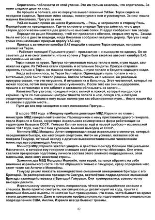 Спрятались поблизости от этой улочке. Это им только казалось, что спрятались. За
ними следили десятки глаз.
       Не прошло и полчаса, как из переулка вышел военный УАЗик. Терзи сидел на
переднем сиденье. Проезжая мимо засады, повернулся к ним и усмехнулся. За ним пошла
машина Николаева, Прегуза за ним.
       УАЗ-ик вышел прямо на шоссе Вулкэнешть – Рень, и направился в сторону Рень.
Полицейские их преследовали. Где-то километр впереди Прегуза заметил, что с двух
сторон дороги возвышаются две довольно высокие сопки. И вдруг сообразил: там засада.
       Передал по рации Николаеву, чтоб тот прижался к обочине, открыв ему путь. Засада
была метров в двести впереди, когда Николаев сообразил уступить дорогу. Прегуза с ещё
тремя спецназовцами прикрыл дорогу УАЗ-ику.
       Прегуза с автоматом калибра 5.45 подошёл к машине Терзи спереди, направив
автомат на Терзи.
       - Работает полиция! Подымите руки! - приказал он – и выходите по одному. Он не
заметил, да и не смог заметить, что на колени у Терзи был такой же автомат калибра 5.45,
направленный на него…
      Терзи нажал на курок. Прегуза почувствовал только тепло в ноге, и уже падая, сам
нажал на курок. Из УАЗ-ика стали стрелять и остальные бандиты. Прегуза старался
стрелять только в Терзи, но машина покатилась, и пули попали в бандита сидящего сзади.
      Когда всё кончилось, то Терзи был мёртв. Одиннадцать пуль попали в него.
Остальные двое были тяжело ранены. Хотели оставить их в машине, но районный
прокурор сказал, что это негуманно. И отправил их в больницу. Этот чистоплюй, который не
нюхал пороха, потом получил за свою гуманность. После того как они выздоровели,
пришли с автоматами в его кабинет и заставили облизывать их сапоги…
      Капитана Прегуза спас походный нож с вилкой и ложкой, который находился в
кармане. Пуля со смещённым центром тяжести попала в нож, согнув его, и потеряв
эксцентричность, попала в ногу выше колена уже как обыкновенная пуля… Иначе нашли бы
её совсем в другом месте…
      Пуля до сих пор находится в ноге полковника Прегуза…

     В марте 1995 году в Молдову прибыла делегация МВД Израиля во главе с
министром МВД генерал-лейтенантом. Переводчиком к нему приставили другого генерала,
посла Израиля в Киеве, «куратора» израильских коммерческих фирм работающие на
территории бывшего СССР. Генерал Каплан воевал ещё в первой арабско – израильской
войне 1947 года, вместе с Бен Гурионом. Бывший выходец из СССР.
       Министр МВД Молдовы Анточ сопровождал везде израильского министра, который
передвигался быстро, как настоящий спортсмен. Анточ не успевал, оставляя всё на
генерала Гамурар, который наряду с другими высокопоставленными чиновниками
министерства сопровождал Анточа.
       Министр МВД Израиля захотел увидеть в действии Бригаду Полиции Специального
Назначения, о котором ему говорили знающие своё дело агенты «Моссада». Они очень
хвалили прекрасную подготовку личного состава этого элитного подразделения, этой
маленькой, мало кому известной страны.
       Замминистра МВД Молдовы Моложён, тоже еврей, пытался обратить на себя
внимание израильского гостя. Но тот обращался только к Гамурарю, сразу определив чего
стоят такие как Анточи и Моложёны.
       Гамурар решил показать взаимодействие смешанной авиационной Бригады с его
Бригадой. По распоряжению президента Снегура, вертолётное подразделение смешанной
Бригады взаимодействовала с Бригадой Гамураря. Они тренировались совместно по
высадки десанта.
       Израильскому министру очень понравилось чёткое взаимодействии авиации и
спецназа. Было приятно смотреть, как спецназовцы десантируют на ходу, прыгая с
довольно большой высоты. И никто не был травмирован, что очень часто бывает во время
такого десантирования. Даже в прекрасно профессионально подготовленных специальных
подразделениях США, Англии, Израиля всегда бывают травмы.

                                           82
 