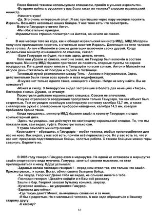 Показ боевой техники используемое спецназом, привёл в уныние израильтян.
       -Во время войны с русскими у вас была такая же техника? спросил израильский
министр.
       -Намного хуже!
       -Да. Это очень интересный опыт. Я вас приглашаю через пару месяцев посетить
Израиль. Возьмёте несколько ваших бойцов. У нас тоже есть что посмотреть.
       Вместо Гамураря ответил Анточ.
       -Мы обязательно приедем.
      Израильтянин странно посмотрел на Анточа, но ничего не сказал.
.
      В мае месяце того же года, как и обещал израильский министр МВД,, МВД Молдовы
получило приглашение посетить с ответным визитом Израиль. Делегация из пяти человек
была готова. Анточ и Моложён в списке делегации включили своих друзей. Когда
израильский министр ознакомился со списком, сказал:
       -Если Гамураря не будет, то и вам здесь делать нечего.
       Кого они убрали из списка, никто не знает, но Гамурар был включён в составе
делегации. Министр МВД Израиля пригласил их посетить опорные пункты по охране
государства. Пять дней лазил вместе с Гамурарём по всем сопкам. Анточ и Моложён на
второй день отказались от поездки и сидели в гостинице.
       Танковый музей располагался между Тель – Авивом и Иерусалимом. Здесь
действительно были танки всех времён и всех модификаций.
       -В музее нет только одного танка, немецкого «Тигра». Нигде не могу найти. Вы не
поможете?
       -Может и смогу. В Белоруссии видел застрявшие в болоте два немецких «Тигра».
Поговорю с ними. Думаю, не откажут.
       Посмотрели действие израильского спецназа. Совсем не впечатлил.
       В музее стрелкового вооружения пропустили только Гамураря, так как объект был
секретным. Там он увидел новейшую снайперскую винтовку калибра 12,7 мм, а также
снайперское ружьё с электронным прибором наведения, калибра 14,5 мм, которая
пробивала броню танка.
       Когда прощались, министр МВД Израиля зашёл в комнату Гамураря и отдал
компьютерный диск.
       -Здесь ты увидишь, как действует по настоящему израильский спецназ. То, что мы
показали вам, сам видел, туфта. Посмотри только сам.
       У трапа самолёта министр сказал:
      -Команданте – обращаясь к Гамурарю – любая техника, любые приспособления для
нас не ново. Как видел, у нас всё есть, причём всё первоклассное. Но у вас есть то, что у
нас нет: прекрасно подготовленные бойцы, золотые ребята. С такими бойцами можно горы
свернуть. Берегите их.



      В 2005 году генерал Гамурар ехал в маршрутке. На одной из остановок в маршрутке
зашёл спортивного вида мужчина. Гамурар, занятый своими мыслями, не стал
приглядываться к нему. Вдруг услышал:
      -Здравья желаю господин генерал ! – перед ним стоял тот, кто только что зашёл.
Присмотрелся... и узнал. Встал, обнял своего бывшего бойца.
      -Ты откуда, Георгий? Давно тебя не видел, не слышал ничего о тебе.
      -Господин генерал ! Давайте сойдём и я Вам всё расскажу
      Зашли в бар. Георгий заказал бутылку коньяка, закуску.
      -Кучеряво живёшь – не удержался Гамурар.
      -Зарплата достойная!
       -Где такую дают? Может, вымолвишь словечко и за меня.
       -Я бы с радостью. Но я маленький человек. А вам надо обращаться к Вашему
старому другу.
       -К какому?
                                            83
 