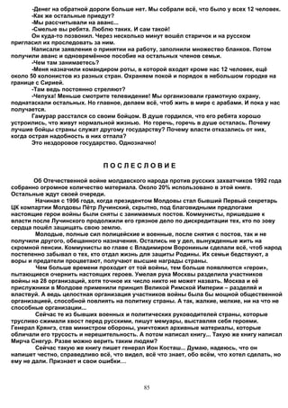 -Денег на обратной дороги больше нет. Мы собрали всё, что было у всех 12 человек.
       -Как же остальные приедут?
       -Мы рассчитывали на аванс...
       -Смелые вы ребята. Люблю таких. И сам такой!
       Он куда-то позвонил. Через несколько минут вошёл старичок и на русском
пригласил их проследовать за ним.
       Написали заявления о принятии на работу, заполнили множество бланков. Потом
получили аванс и одновремённое пособие на остальных членов семьи.
       -Чем там занимаетесь?
       -Меня назначили командиром роты, в которой входят кроме нас 12 человек, ещё
около 50 колонистов из разных стран. Охраняем покой и порядок в небольшом городке на
границе с Сирией.
       -Там ведь постоянно стреляют?
       -Чепуха! Меньше смотрите телевидение! Мы организовали грамотную охрану,
поднатаскали остальных. Но главное, делаем всё, чтоб жить в мире с арабами. И пока у нас
получается.
       Гамурар расстался со своим бойцом. В душе гордился, что его ребята хорошо
устроились, что живут нормальной жизнью. Но горечь, горечь в душе осталась. Почему
лучшие бойцы страны служат другому государству? Почему власти отказались от них,
когда острая надобность в них отпала?
       Это нездоровое государство. Однозначно!


                              ПОСЛЕСЛОВИЕ

        Об Отечественной войне молдавского народа против русских захватчиков 1992 года
собранно огромное количество материала. Около 20% использовано в этой книге.
Остальные ждут своей очереди.
        Начиная с 1996 года, когда президентом Молдовы стал бывший Первый секретарь
ЦК компартии Молдовы Пётр Лучинский, скрытно, под благовидными предлогами
настоящие герои войны были сняты с занимаемых постов. Коммунисты, пришедшие к
власти после Лучинского продолжили его грязное дело по дискредитации тех, кто по зову
сердца пошёл защищать свою землю.
        Молодые, полные сил полицейские и военные, после снятия с постов, так и не
получили другого, обещанного назначения. Остались не у дел, вынужденные жить на
скромной пенсии. Коммунисты во главе с Владимиром Ворониным сделали всё, чтоб народ
постепенно забывал о тех, кто отдал жизнь для защиты Родины. Их семьи бедствуют, а
воры и предатели процветают, получают высшие награды страны.
        Чем больше времени проходит от той войны, тем больше появляются «герои»,
пытающиеся очернить настоящих героев. Умелая рука Москвы разделила участников
войны на 28 организаций, хотя точное их число никто не может назвать. Москва и её
прислужники в Молдове применили принцип Великой Римской Империи – разделяй и
властвуй. А ведь целостная организация участников войны была бы мощной общественной
организацией, способной повлиять на политику страны. А так, жалкие, мелкие, ни на что не
способные организации...
        Сейчас те из бывших военных и политических руководителей страны, которые
трусливо сжимали хвост перед русскими, пишут мемуары, выставляя себя героями.
Генерал Крянгэ, став министром обороны, уничтожил архивные материалы, которые
обличали его трусость и нерешительность. А потом написал книгу... Такую же книгу написал
Мирча Снегур. Разве можно верить таким людям?
        Сейчас такую же книгу пишет генерал Ион Косташ... Думаю, надеюсь, что он
напишет честно, справедливо всё, что видел, всё что знает, обо всём, что хотел сделать, но
ему не дали. Признает и свои ошибки…



                                            85
 