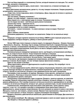 Этот же боец подошёл и к полковнику Солтан, который поманил его пальцем. Тот, ничего
не говоря, нагнулся к полковнику.
      -Мои документы прочти здесь, возле меня – тихо сказал он, и показал взглядом, где
документы.
     Боец действовал автоматически, делая то, что ему говорил полковник. Увидев документы,
встрепенулся, попытался встать.
      -Сиди тихо, потом подымешь меня и отматеришь. Дашь пару раз по печени и с руганью
выведешь меня отсюда.
      -Как так можно, товарищ полковник !
      -Делай, что тебе говорят – повысил голос полковник
      Боец поднял его, с имитировал удар по печени. Полковник стал орать.
      -За что падла так меня – всё больше распылялся полковник.
      -Заткни ему глотку – приказал кто-то.
      -Сейчас, командир – и боец рывком вывел полковника в коридор.
      В коридоре встал по стойке «смирно».
      -Отставить – сказал полковник – ты меня никогда и нигде не видел. Понятно?
      -Так точно.
      -Иди и займись своим делом.
      Полковник радовался, что спецагент не засветился. Зайди тот на несколько минут
раньше,..
      Операция, которую провели малоопытные бойцы ОМОН-а дало хорошие результаты.
Были задержаны матёрые бандиты, убийцы и много разной швали.

      Летом 1990 года стало страшно и опасно ездить по маршруту Кишинэу – Измаил, Кишинэу
– Вулкэнешть, Кишинэу – Болград. Где-то между посёлком Светлый и городом Болград, четверо
военных, в масках, останавливали автобусы и отнимали всё у пассажиров. Несколько человек,
которые оказывали сопротивление, были убиты на месте. Бандиты действовали нагло,
чувствуя свою безнаказанность.
      Уголовный розыск определил примерное место, где бандиты останавливали автобусы.
Но взять их открыто было опасно. Тогда попросили помощи у спецназа.
      И вот четверо спецназовцев, одетые в гражданку, ехали в автобусе Кишинэу – Измаил. За
пояс сзади были воткнуты пистолеты. Не ясно было, с кем имеют дело.
      В том месте, где примерно определили оперативники, автобус остановили четверо
военных в масках. Было видно, что все четверо хорошо физически сложены.
      Один из них вошёл в автобус.
      -Всем приготовить деньги и драгоценности и выйти по одному. Кто попробует что-то
спрятать, строго накажем.
      То, что они предложили выйти, облегчали задачу спецназовцев. Захватить всех четверых
в узком проходе автобуса не представлялось никакой возможности. Кроме того, они могли
открыть пальбу из пистолетов, которые у них наверняка были или взять заложников.
      Пассажиры стали выходить по одному. Женщины стали кричать, материться, когда их
начали шмонать. Некоторые получили пинка от защитников родины, которые продолжали
нагло, бесцеремонно делать своё дело.
      Спецназовцы сгруппировались один за другим. Бандиты, занятые шмоном, не заметили
их манёвр. Первый спецназовец подошёл вплотную к бандиту, который собирал то, что ему
давали добровольно. Этот манёвр позволил остальным выскочить одновремённо из автобуса,
и напасть на остальных бандитов, которые чуть дальше шмонали всех, но уже основательно.
      Стремительная, неожиданная атака возымело своё действие. Троих удалось сразу
скрутить, а вот тот, что заходил в автобус и скомандовал всем приготовить деньги и
драгоценности, оказал упорное сопротивление. Но и его уложили на землю и сняли с них маски.
Женщины стали на них плевать, пинали ногами. Мужики тоже приложились пару раз да так, что
военные стали кричать от боли. Спецназ с трудом утихомирил пассажиров.
      Бандиты оказались действительно военными, десантниками из Болграда. Два капитана и
два прапорщика.
      -Нас завтра освободят. Мы офицеры советской армии и никто не имеет право нас трогать!
      -Вы бандиты с большой дороги и убийцы.
                                             9
 