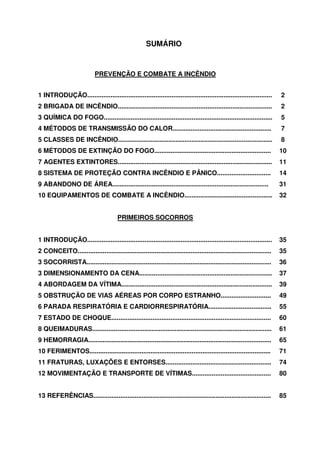 SUMÁRIO


                            PREVENÇÃO E COMBATE A INCÊNDIO


1 INTRODUÇÃO.......................................................................................................      2
2 BRIGADA DE INCÊNDIO......................................................................................              2
3 QUÍMICA DO FOGO..............................................................................................          5
4 MÉTODOS DE TRANSMISSÃO DO CALOR.......................................................                                 7
5 CLASSES DE INCÊNDIO......................................................................................              8
6 MÉTODOS DE EXTINÇÃO DO FOGO.................................................................                           10
7 AGENTES EXTINTORES......................................................................................               11
8 SISTEMA DE PROTEÇÃO CONTRA INCÊNDIO E PÂNICO..............................                                             14
9 ABANDONO DE ÁREA.......................................................................................                31
10 EQUIPAMENTOS DE COMBATE A INCÊNDIO.................................................                                   32


                                        PRIMEIROS SOCORROS


1 INTRODUÇÃO.......................................................................................................      35
2 CONCEITO............................................................................................................   35
3 SOCORRISTA.......................................................................................................      36
3 DIMENSIONAMENTO DA CENA..........................................................................                      37
4 ABORDAGEM DA VÍTIMA....................................................................................                39
5 OBSTRUÇÃO DE VIAS AÉREAS POR CORPO ESTRANHO............................                                                49
6 PARADA RESPIRATÓRIA E CARDIORRESPIRATÓRIA...................................                                           55
7 ESTADO DE CHOQUE.........................................................................................              60
8 QUEIMADURAS....................................................................................................        61
9 HEMORRAGIA......................................................................................................       65
10 FERIMENTOS.....................................................................................................       71
11 FRATURAS, LUXAÇÕES E ENTORSES...........................................................                              74
12 MOVIMENTAÇÃO E TRANSPORTE DE VÍTIMAS............................................                                      80


13 REFERÊNCIAS...................................................................................................        85
 