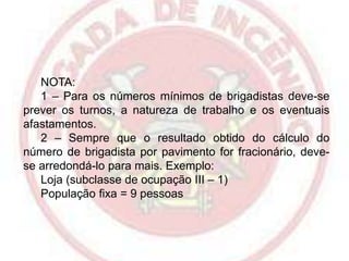 NOTA:
1 – Para os números mínimos de brigadistas deve-se
prever os turnos, a natureza de trabalho e os eventuais
afastamentos.
2 – Sempre que o resultado obtido do cálculo do
número de brigadista por pavimento for fracionário, devese arredondá-lo para mais. Exemplo:
Loja (subclasse de ocupação III – 1)
População fixa = 9 pessoas

 