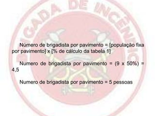 Número de brigadista por pavimento = [população fixa
por pavimento] x [% de cálculo da tabela 1]
Numero de brigadista por pavimento = (9 x 50%) =
4,5
Numero de brigadista por pavimento = 5 pessoas

 