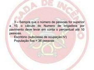 3 – Sempre que o número de pessoas for superior
a 10, o cálculo do Numero de brigadista por
pavimento deve levar em conta o percentual até 10
pessoas.
Escritório (subclasse de ocupação IV)
População fixa = 36 pessoas

 