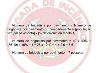 Numero de brigadista por pavimento = Número de
brigadista por pavimento ou compartimento = [população
fixa por pavimento] x [% de cálculo da tabela 1]
Numero de brigadista por pavimento = 10 x 40% +
(36-10) x 10% = 4 + 26 x 10 % = 4 + 2,6 = 6,6
Numero de brigadista por pavimento = 7 pessoas

 
