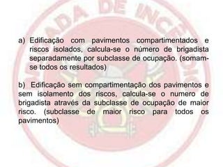 a) Edificação com pavimentos compartimentados e
riscos isolados, calcula-se o número de brigadista
separadamente por subclasse de ocupação. (somamse todos os resultados)

b) Edificação sem compartimentação dos pavimentos e
sem isolamento dos riscos, calcula-se o numero de
brigadista através da subclasse de ocupação de maior
risco. (subclasse de maior risco para todos os
pavimentos)

 