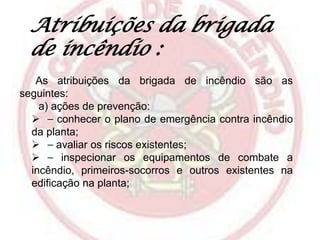 Atribuições da brigada
de incêndio :
As atribuições da brigada de incêndio são as
seguintes:
a) ações de prevenção:
 ⎯ conhecer o plano de emergência contra incêndio
da planta;
 ⎯ avaliar os riscos existentes;
 ⎯ inspecionar os equipamentos de combate a
incêndio, primeiros-socorros e outros existentes na
edificação na planta;

 