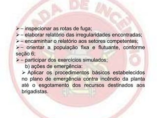  ⎯ inspecionar as rotas de fuga;
 ⎯ elaborar relatório das irregularidades encontradas;
 ⎯ encaminhar o relatório aos setores competentes;
 ⎯ orientar a população fixa e flutuante, conforme
seção 6;
 ⎯ participar dos exercícios simulados;
b) ações de emergência:
 Aplicar os procedimentos básicos estabelecidos
no plano de emergência contra incêndio da planta
até o esgotamento dos recursos destinados aos
brigadistas.

 