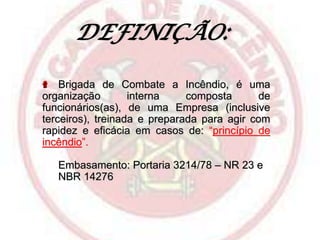 DEFINIÇÃO:
Brigada de Combate a Incêndio, é uma
organização
interna
composta
de
funcionários(as), de uma Empresa (inclusive
terceiros), treinada e preparada para agir com
rapidez e eficácia em casos de: “princípio de
incêndio”.
Embasamento: Portaria 3214/78 – NR 23 e
NBR 14276

 
