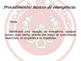 Procedimentos básicos de emergência:

Alerta

Identificada uma situação de emergência, qualquer
pessoa pode alertar, através dos meios de comunicação
disponíveis, os ocupantes e os brigadistas.

 