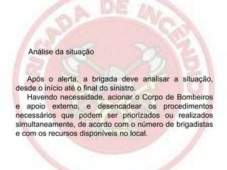 Análise da situação

Após o alerta, a brigada deve analisar a situação,
desde o início até o final do sinistro.
Havendo necessidade, acionar o Corpo de Bombeiros
e apoio externo, e desencadear os procedimentos
necessários que podem ser priorizados ou realizados
simultaneamente, de acordo com o número de brigadistas
e com os recursos disponíveis no local.

 