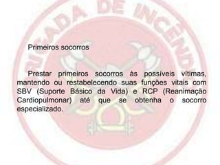 Primeiros socorros

Prestar primeiros socorros às possíveis vítimas,
mantendo ou restabelecendo suas funções vitais com
SBV (Suporte Básico da Vida) e RCP (Reanimação
Cardiopulmonar) até que se obtenha o socorro
especializado.

 