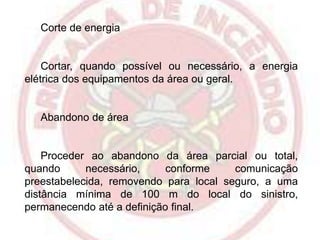 Corte de energia

Cortar, quando possível ou necessário, a energia
elétrica dos equipamentos da área ou geral.

Abandono de área

Proceder ao abandono da área parcial ou total,
quando
necessário,
conforme
comunicação
preestabelecida, removendo para local seguro, a uma
distância mínima de 100 m do local do sinistro,
permanecendo até a definição final.

 