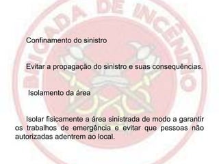 Confinamento do sinistro

Evitar a propagação do sinistro e suas consequências.

Isolamento da área

Isolar fisicamente a área sinistrada de modo a garantir
os trabalhos de emergência e evitar que pessoas não
autorizadas adentrem ao local.

 
