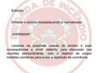 Extinção

Eliminar o sinistro restabelecendo a normalidade.

Investigação

Levantar as possíveis causas do sinistro e suas
consequências e emitir relatório para discussão nas
reuniões extraordinárias, com o objetivo de propor
medidas corretivas para evitar a repetição da ocorrência.

 