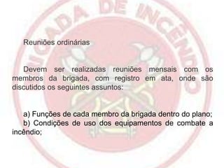 Reuniões ordinárias

Devem ser realizadas reuniões mensais com os
membros da brigada, com registro em ata, onde são
discutidos os seguintes assuntos:

a) Funções de cada membro da brigada dentro do plano;
b) Condições de uso dos equipamentos de combate a
incêndio;

 