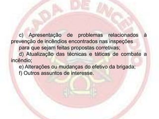 c) Apresentação de problemas relacionados à
prevenção de incêndios encontrados nas inspeções
para que sejam feitas propostas corretivas;
d) Atualização das técnicas e táticas de combate a
incêndio;
e) Alterações ou mudanças do efetivo da brigada;
f) Outros assuntos de interesse.

 