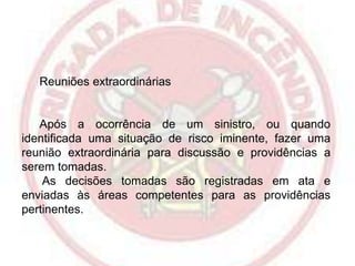 Reuniões extraordinárias

Após a ocorrência de um sinistro, ou quando
identificada uma situação de risco iminente, fazer uma
reunião extraordinária para discussão e providências a
serem tomadas.
As decisões tomadas são registradas em ata e
enviadas às áreas competentes para as providências
pertinentes.

 