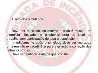 Exercícios simulados

Deve ser realizado, no mínimo a cada 6 meses, um
exercício simulado no estabelecimento ou local de
trabalho com participação de toda a população.
Imediatamente após o simulado deve ser realizada
uma reunião extraordinária para avaliação e correção das
falhas ocorridas.
Deve ser elaborada ata na qual conste:

 