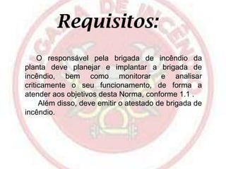 Requisitos:
O responsável pela brigada de incêndio da
planta deve planejar e implantar a brigada de
incêndio, bem como monitorar e analisar
criticamente o seu funcionamento, de forma a
atender aos objetivos desta Norma, conforme 1.1 .
Além disso, deve emitir o atestado de brigada de
incêndio.

 