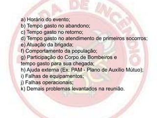 a) Horário do evento;
b) Tempo gasto no abandono;
c) Tempo gasto no retorno;
d) Tempo gasto no atendimento de primeiros socorros;
e) Atuação da brigada;
f) Comportamento da população;
g) Participação do Corpo de Bombeiros e
tempo gasto para sua chegada;
h) Ajuda externa (Ex: PAM - Plano de Auxílio Mútuo);
i) Falhas de equipamentos;
j) Falhas operacionais;
k) Demais problemas levantados na reunião.

 
