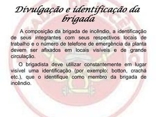 Divulgação e identificação da
brigada
A composição da brigada de incêndio, a identificação
de seus integrantes com seus respectivos locais de
trabalho e o número de telefone de emergência da planta
devem ser afixados em locais visíveis e de grande
circulação.
O brigadista deve utilizar constantemente em lugar
visível uma identificação (por exemplo: botton, crachá
etc.), que o identifique como membro da brigada de
incêndio.

 