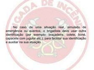 No caso de uma situação real, simulado de
emergência ou eventos, o brigadista deve usar outra
identificação (por exemplo: braçadeira, colete, boné,
capacete com jugular etc.), para facilitar sua identificação
e auxiliar na sua atuação.

 