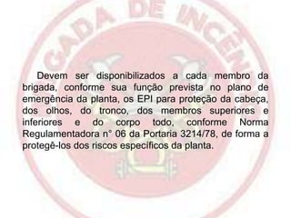 Devem ser disponibilizados a cada membro da
brigada, conforme sua função prevista no plano de
emergência da planta, os EPI para proteção da cabeça,
dos olhos, do tronco, dos membros superiores e
inferiores e do corpo todo, conforme Norma
Regulamentadora n° 06 da Portaria 3214/78, de forma a
protegê-los dos riscos específicos da planta.

 