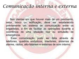 Comunicação interna e externa
Nas plantas em que houver mais de um pavimento,
setor, bloco ou edificação, deve ser estabelecido
previamente um sistema de comunicação entre os
brigadistas, a fim de facilitar as operações durante a
ocorrência de uma situação real ou simulado de
emergência.
Essa comunicação pode ser feita através de
telefones, quadros sinópticos, interfones, sistemas de
alarme, rádios, alto-falantes e sistemas de som interno.

 