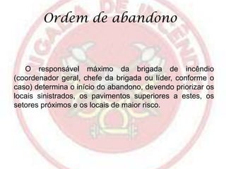Ordem de abandono

O responsável máximo da brigada de incêndio
(coordenador geral, chefe da brigada ou líder, conforme o
caso) determina o início do abandono, devendo priorizar os
locais sinistrados, os pavimentos superiores a estes, os
setores próximos e os locais de maior risco.

 