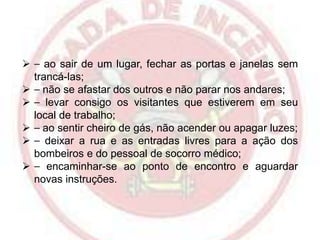  ⎯ ao sair de um lugar, fechar as portas e janelas sem
trancá-las;
 ⎯ não se afastar dos outros e não parar nos andares;
 ⎯ levar consigo os visitantes que estiverem em seu
local de trabalho;
 ⎯ ao sentir cheiro de gás, não acender ou apagar luzes;
 ⎯ deixar a rua e as entradas livres para a ação dos
bombeiros e do pessoal de socorro médico;
 ⎯ encaminhar-se ao ponto de encontro e aguardar
novas instruções.

 