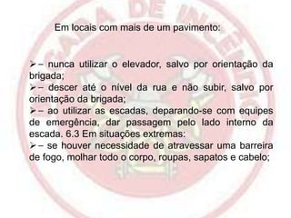 Em locais com mais de um pavimento:

 ⎯ nunca utilizar o elevador, salvo por orientação da
brigada;
 ⎯ descer até o nível da rua e não subir, salvo por
orientação da brigada;
 ⎯ ao utilizar as escadas, deparando-se com equipes
de emergência, dar passagem pelo lado interno da
escada. 6.3 Em situações extremas:
 ⎯ se houver necessidade de atravessar uma barreira
de fogo, molhar todo o corpo, roupas, sapatos e cabelo;

 