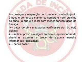  ⎯ proteger a respiração com um lenço molhado junto
à boca e ao nariz e manter-se sempre o mais próximo
do chão, já que é o local com menor concentração de
fumaça;
 ⎯ antes de abrir uma porta, verificar se ela não está
quente;
 ⎯ se ficar preso em algum ambiente, aproximar-se de
aberturas externas e tentar de alguma maneira
informar sua localização;
 ⎯ nunca saltar.

 