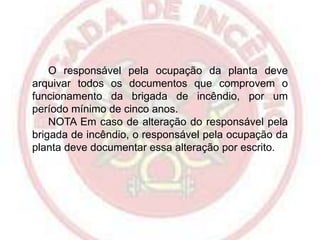 O responsável pela ocupação da planta deve
arquivar todos os documentos que comprovem o
funcionamento da brigada de incêndio, por um
período mínimo de cinco anos.
NOTA Em caso de alteração do responsável pela
brigada de incêndio, o responsável pela ocupação da
planta deve documentar essa alteração por escrito.

 